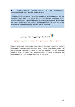 29
 Τα επαναλαμβανόμενα επεισόδια μεταξύ τους είναι «συνηθισμένα»,
«αναμενόμενα» και δεν τα θεωρούν ιδιαίτερα σοβαρά.
Τόσο ο θύτης όσο και το θύμα λένε ψέματα για τα αίτια της αντιπαλότητάς τους. Οι
συμμαθητές τους, όμως, έχουν μια πιο ρεαλιστική αντίληψη για την αφορμή και τις
αιτίες της σύγκρουσης. Η αδυναμία του θύτη να αντιπαρατεθεί με λογικά επιχειρήματα
τον οδηγεί στη σωματική βία, ώστε να επιβεβαιωθεί το εγώ του. Είναι μια τυπική
συμπεριφορά που στηρίζεται στον ρατσισμό και την ξενοφοβία.
Δραστηριότητα (συνεργατική) 8 / Κεφάλαιο 9
Προαιρετικά, μέσω του αντίστοιχου θέματος στην ομάδα συζητήσεων (forum)
Αφού μελετήσετε την παραπάνω μελέτη περίπτωσης, αναλογιστείτε με ποιους τρόπους
θα μπορούσατε να ευαισθητοποιήσετε τον μαθητή – θύτη, ώστε να επανορθώσει για
τη συμπεριφορά του απέναντι στο θύμα. Στη συνέχεια, μοιραστείτε τις ιδέες σας με τα
υπόλοιπα μέλη της ομάδας σας, χρησιμοποιώντας το forum, προκειμένου να
διαμορφώσετε μια λίστα που θα περιλαμβάνει τις ιδέες όλων.
 