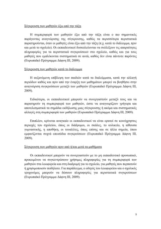 3
Σύγκρουση των μαθητών έξω από την τάξη
Η συμπεριφορά των μαθητών έξω από την τάξη είναι ο πιο σημαντικός
παράγοντας αναγνώρισης της σύγκρουσης, καθώς τα περισσότερα περιστατικά
παρατηρούνται, όταν οι μαθητές είναι έξω από την τάξη (π.χ. κατά το διάλειμμα, πριν
και μετά το σχολείο). Οι εκπαιδευτικοί δυσκολεύονται να συλλέξουν τις απαραίτητες
πληροφορίες για τα περιστατικά συγκρούσεων στο σχολείο, καθώς και για τους
μαθητές που εμπλέκονται συστηματικά σε αυτά, καθώς δεν είναι πάντοτε παρόντες
(Ευρωπαϊκό Πρόγραμμα Δάφνη ΙΙΙ, 2009).
Σύγκρουση των μαθητών κατά το διάλειμμα
Η αυξανόμενη επίβλεψη των παιδιών κατά τα διαλείμματα, κατά την αλλαγή
περιόδων καθώς και πριν από την έναρξη των μαθημάτων μπορεί να βοηθήσει στην
αναγνώριση συγκρούσεων μεταξύ των μαθητών (Ευρωπαϊκό Πρόγραμμα Δάφνη ΙΙΙ,
2009).
Ειδικότερα, οι εκπαιδευτικοί μπορούν να συνεργαστούν μεταξύ τους και να
παρατηρούν τη συμπεριφορά των μαθητών, ώστε να αναγνωρίζουν γρήγορα και
αποτελεσματικά τα σημάδια εκδήλωσης μιας σύγκρουσης ή ακόμα και συστηματικές
αλλαγές στη συμπεριφορά των μαθητών (Ευρωπαϊκό Πρόγραμμα Δάφνη ΙΙΙ, 2009).
Επιπλέον, κρίνεται αναγκαίο οι εκπαιδευτικοί να είναι ορατοί σε κοινόχρηστες
περιοχές του σχολείου, όπως οι διάδρομοι, οι σκάλες, το κυλικείο, η αίθουσα
γυμναστικής, η αποθήκη, οι τουαλέτες, όπως επίσης και σε άλλα σημεία, όπου
εμφανίζονται συχνά επεισόδια συγκρούσεων (Ευρωπαϊκό Πρόγραμμα Δάφνη ΙΙΙ,
2009).
Σύγκρουση των μαθητών πριν από ή/και μετά τα μαθήματα
Οι εκπαιδευτικοί μπορούν να συνεργαστούν με το μη εκπαιδευτικό προσωπικό,
προκειμένου να συγκεντρώσουν χρήσιμες πληροφορίες για τη συμπεριφορά των
μαθητών στα λεωφορεία και στη διαδρομή για το σχολείο, για μαθητές που περπατούν
ή χρησιμοποιούν ποδήλατο. Για παράδειγμα, ο οδηγός του λεωφορείου και ο σχολικός
τροχονόμος μπορούν να δώσουν πληροφορίες για περιστατικά συγκρούσεων
(Ευρωπαϊκό Πρόγραμμα Δάφνη ΙΙΙ, 2009).
 