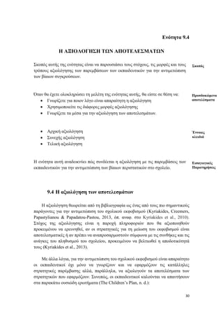 30
Ενότητα 9.4
Η ΑΞΙΟΛΟΓΗΣΗ ΤΩΝ ΑΠΟΤΕΛΕΣΜΑΤΩΝ
Σκοπός αυτής της ενότητας είναι να παρουσιάσει τους στόχους, τις μορφές και τους
τρόπους αξιολόγησης των παρεμβάσεων των εκπαιδευτικών για την αντιμετώπιση
των βίαιων συγκρούσεων.
Όταν θα έχετε ολοκληρώσει τη μελέτη της ενότητας αυτής, θα είστε σε θέση να:
 Γνωρίζετε για ποιον λόγο είναι απαραίτητη η αξιολόγηση
 Χρησιμοποιείτε τις διάφορες μορφές αξιολόγησης
 Γνωρίζετε τα μέσα για την αξιολόγηση των αποτελεσμάτων.
 Αρχική αξιολόγηση
 Συνεχής αξιολόγηση
 Τελική αξιολόγηση
Η ενότητα αυτή αναδεικνύει πώς συνδέεται η αξιολόγηση με τις παρεμβάσεις των
εκπαιδευτικών για την αντιμετώπιση των βίαιων περιστατικών στο σχολείο.
9.4 Η αξιολόγηση των αποτελεσμάτων
Η αξιολόγηση θεωρείται από τη βιβλιογραφία ως ένας από τους πιο σημαντικούς
παράγοντες για την αντιμετώπιση του σχολικού εκφοβισμού (Kyriakides, Creemers,
Papastylianou & Papadatou-Pastou, 2013, όπ. αναφ. στο Kyriakides et al., 2010).
Στόχος της αξιολόγησης είναι η παροχή πληροφοριών που θα αξιοποιηθούν
προκειμένου να ερευνηθεί, αν οι στρατηγικές για τη μείωση του εκφοβισμού είναι
αποτελεσματικές ή αν πρέπει να αναπροσαρμοστούν σύμφωνα με τις συνθήκες και τις
ανάγκες του πληθυσμού του σχολείου, προκειμένου να βελτιωθεί η αποδοτικότητά
τους (Kyriakides et al., 2013).
Με άλλα λόγια, για την αντιμετώπιση του σχολικού εκφοβισμού είναι απαραίτητο
οι εκπαιδευτικοί όχι μόνο να γνωρίζουν και να εφαρμόζουν τις κατάλληλες
στρατηγικές παρέμβασης αλλά, παράλληλα, να αξιολογούν τα αποτελέσματα των
στρατηγικών που εφαρμόζουν. Συνεπώς, οι εκπαιδευτικοί καλούνται να απαντήσουν
στα παρακάτω ουσιώδη ερωτήματα (The Children’s Plan, n. d.):
Σκοπός
Προσδοκώμενα
αποτελέσματα
Έννοιες
κλειδιά
Εισαγωγικές
Παρατηρήσεις
 