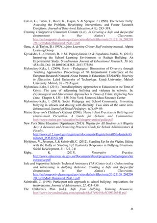 35
Colvin, G., Tobin, T., Beard, K., Hagan, S. & Sprague, J. (1998). The School Bully:
Assessing the Problem, Developing Interventions, and Future Research
Directions. Journal of Behavioral Education, 8 (3), 293–319.
Creating a Supportive Classroom Climate (n.d.). In Creating a Safe and Respectful
Environment in Our Nation’s Classrooms.
http://safesupportivelearning.ed.gov/sites/default/files/sssta/20121108_201209
28ClsrmMod2HandoutsFINAL1.pdf
Gena, A. & Taylor, B. (1993). Alpine Learning Group: Staff training manual. Alpine
Learning Group.
Kyriakides, L., Creemers, B. P. M., Papastylianou, D. & Papadatou-Pastou, M. (2013).
Improving the School Learning Environment to Reduce Bullying: An
Experimental Study. Scandinavian Journal of Educational Research, 58 (4),
453-478. Doi: 10.1080/00313831.2013.773556
Mylonakou-Keke, I. (2009). Socio - Pedagogical Dimensions of Diversity through
Teaching Approaches. Proceedings of 7th International Conference of the
European Research Network About Parents in Education (ΕRΝΑΡΕ): Diversity
in Education. Luleå University of Technology, Umeå University, Malmö
University. Malmö, 26 – 28 August.
Mylonakou-Keke, I. (2014). Transdisciplinary Approaches to Education in the Time of
Crisis. The case of addressing bullying and violence in schools. In:
Psychological and Educational Approaches in Times of Crisis: Exploring New
Data. Chapter 8, 135 – 158. New York: Untested Ideas Research Center.
Mylonakou-Keke, I. (2015). Social Pedagogy and School Community. Preventing
bullying in schools and dealing with diversity: Two sides of the same coin.
International Journal of Social Pedagogy, 4(1), 69–89.
Maine Governor’s Children’s Cabinet (2006). Maine’s Best Practices in Bullying and
Harrassment Prevention. A Guide for Schools and Communities.
http://www.maine.gov/education/bullyingprevention/guide.pdf
New York State Education Department (2013). Dignity for All Students Act (Dignity
Act): A Resource and Promising Practices Guide for School Administrators &
Faculty.
http://www.p12.nysed.gov/dignityact/documents/DignityForAllStudentsActG
uidance_POSTING.pdf
Pöyhönen, V., Juvonen, J. & Salmivalli, C. (2012). Standing Up for the Victim, Siding
with the Bully or Standing by? Bystander Responses in Bullying Situations.
Social Development, 21: 722–741
Rigby, K. (2013). Restorative Practice.
http://www.education.vic.gov.au/Documents/about/programs/bullystoppers/krr
estorative.pdf
Safe and Supportive Schools Technical Assistance (TA) Center (n.d.). Understanding
and Intervening in Bullying Behavior, Creating a Safe and Respectful
Environment in Our Nation’s Classrooms.
http://safesupportivelearning.ed.gov/sites/default/files/sssta/20121108_201209
28ClsrmMod1HandoutsFINAL1.pdf
Salmivalli, C. (1999). Participant role approach to school bullying: implications for
interventions. Journal of Adolescence, 22, 453–459.
The Children’s Plan (n.d.). Safe from bullying. Training Resources.
http://www.beyondbullying.com/uploads/84a37a90144e5f390326541.pdf
 
