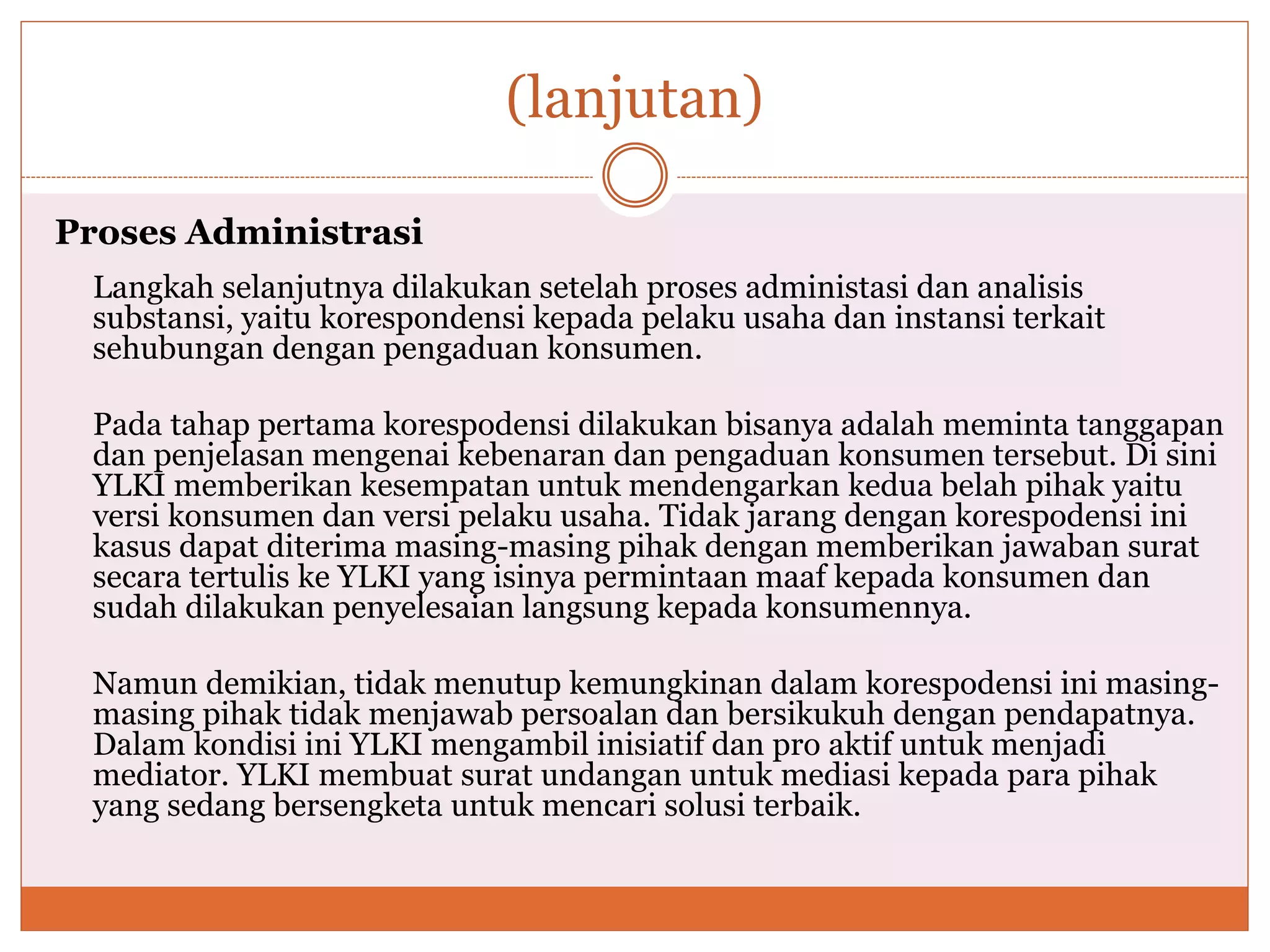 (lanjutan)
Proses Administrasi
Langkah selanjutnya dilakukan setelah proses administasi dan analisis
substansi, yaitu korespondensi kepada pelaku usaha dan instansi terkait
sehubungan dengan pengaduan konsumen.
Pada tahap pertama korespodensi dilakukan bisanya adalah meminta tanggapan
dan penjelasan mengenai kebenaran dan pengaduan konsumen tersebut. Di sini
YLKI memberikan kesempatan untuk mendengarkan kedua belah pihak yaitu
versi konsumen dan versi pelaku usaha. Tidak jarang dengan korespodensi ini
kasus dapat diterima masing-masing pihak dengan memberikan jawaban surat
secara tertulis ke YLKI yang isinya permintaan maaf kepada konsumen dan
sudah dilakukan penyelesaian langsung kepada konsumennya.
Namun demikian, tidak menutup kemungkinan dalam korespodensi ini masing-
masing pihak tidak menjawab persoalan dan bersikukuh dengan pendapatnya.
Dalam kondisi ini YLKI mengambil inisiatif dan pro aktif untuk menjadi
mediator. YLKI membuat surat undangan untuk mediasi kepada para pihak
yang sedang bersengketa untuk mencari solusi terbaik.
 