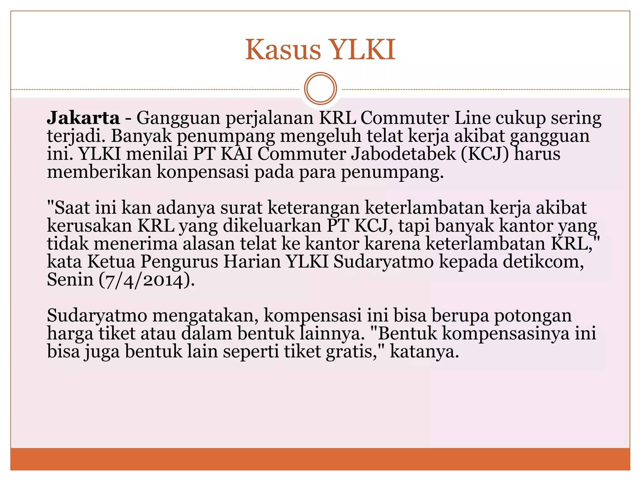 Kasus YLKI
Jakarta - Gangguan perjalanan KRL Commuter Line cukup sering
terjadi. Banyak penumpang mengeluh telat kerja akibat gangguan
ini. YLKI menilai PT KAI Commuter Jabodetabek (KCJ) harus
memberikan konpensasi pada para penumpang.
"Saat ini kan adanya surat keterangan keterlambatan kerja akibat
kerusakan KRL yang dikeluarkan PT KCJ, tapi banyak kantor yang
tidak menerima alasan telat ke kantor karena keterlambatan KRL,"
kata Ketua Pengurus Harian YLKI Sudaryatmo kepada detikcom,
Senin (7/4/2014).
Sudaryatmo mengatakan, kompensasi ini bisa berupa potongan
harga tiket atau dalam bentuk lainnya. "Bentuk kompensasinya ini
bisa juga bentuk lain seperti tiket gratis," katanya.
 