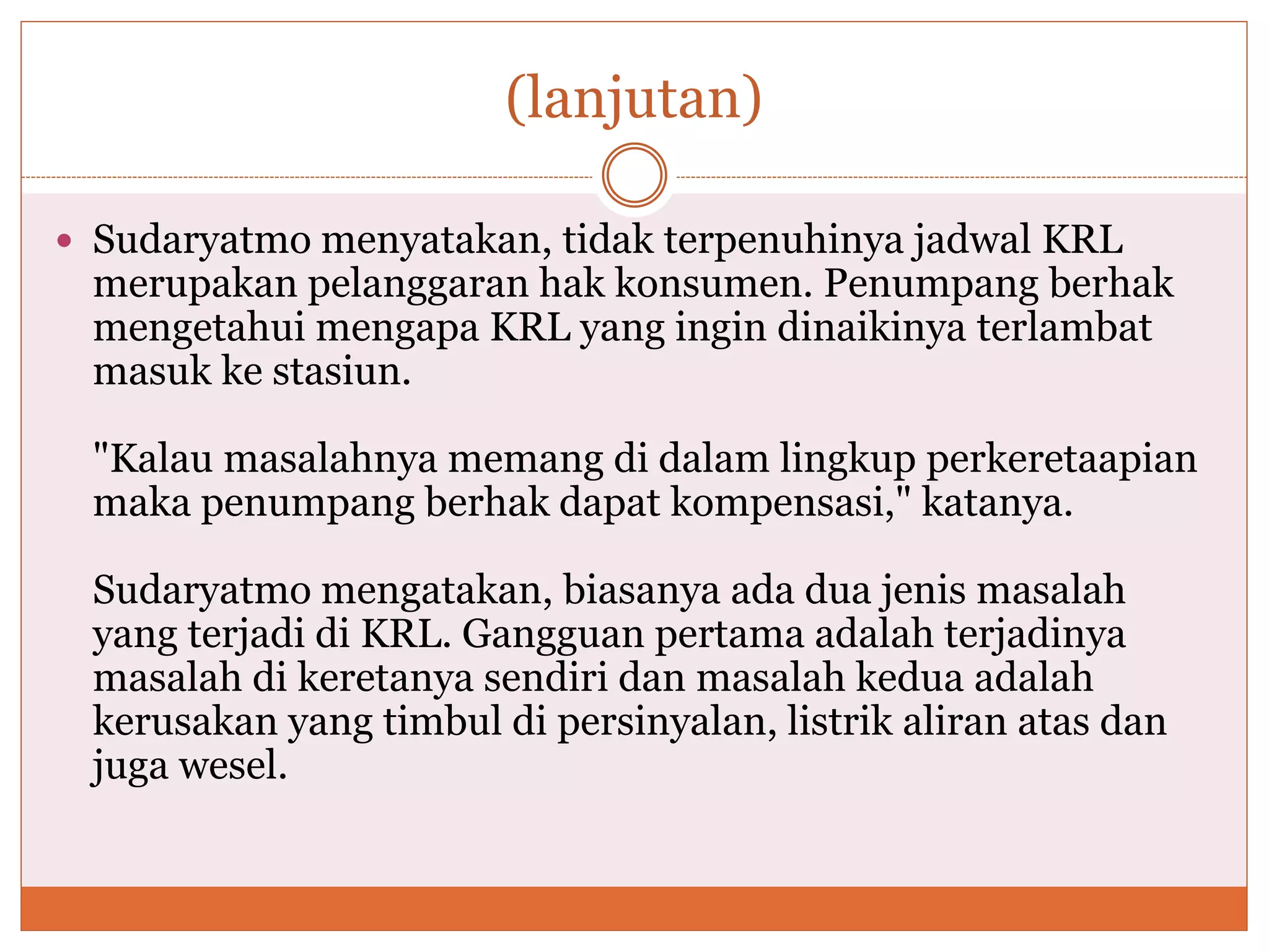 (lanjutan)
 Sudaryatmo menyatakan, tidak terpenuhinya jadwal KRL
merupakan pelanggaran hak konsumen. Penumpang berhak
mengetahui mengapa KRL yang ingin dinaikinya terlambat
masuk ke stasiun.
"Kalau masalahnya memang di dalam lingkup perkeretaapian
maka penumpang berhak dapat kompensasi," katanya.
Sudaryatmo mengatakan, biasanya ada dua jenis masalah
yang terjadi di KRL. Gangguan pertama adalah terjadinya
masalah di keretanya sendiri dan masalah kedua adalah
kerusakan yang timbul di persinyalan, listrik aliran atas dan
juga wesel.
 
