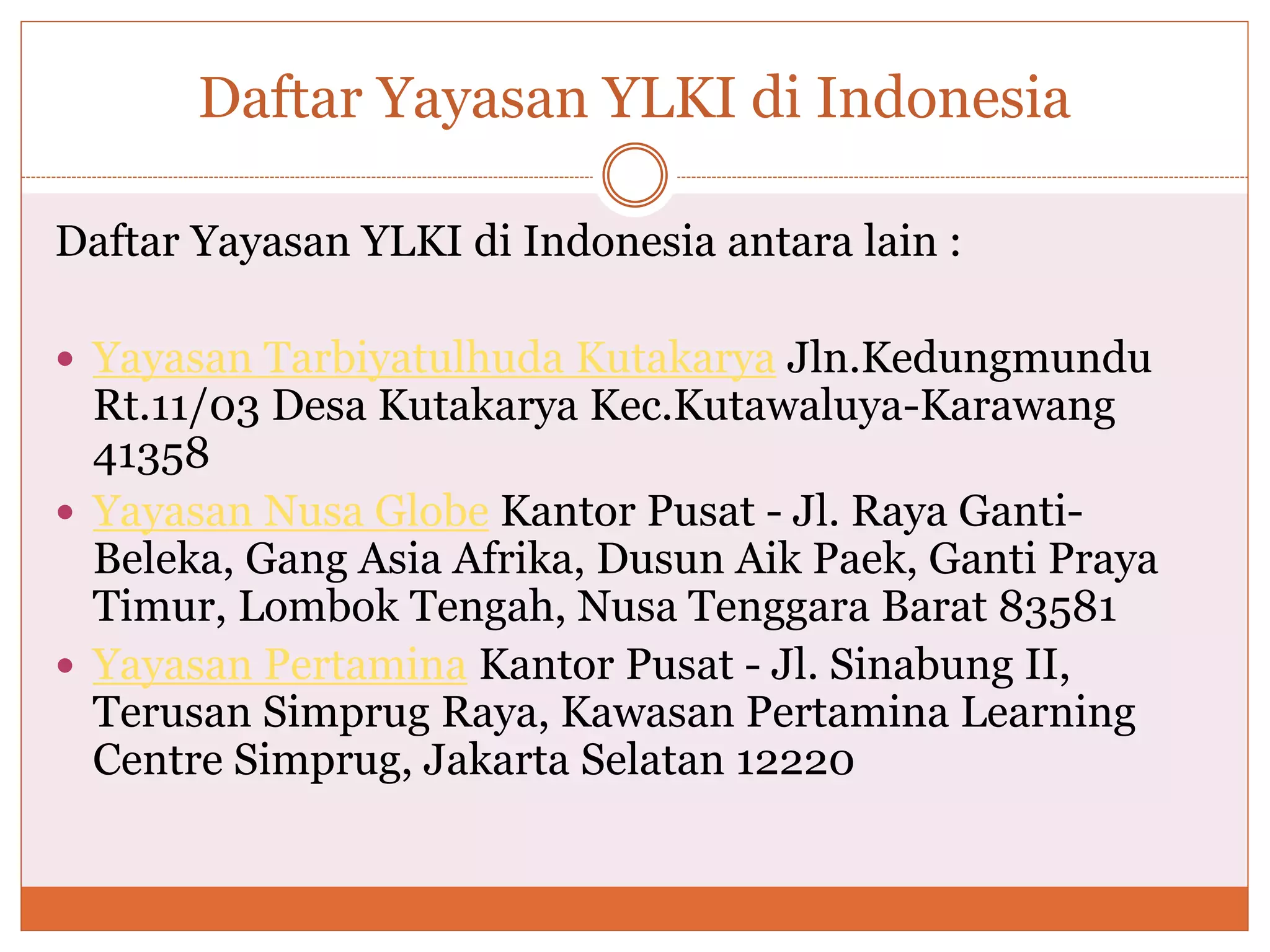 Daftar Yayasan YLKI di Indonesia
Daftar Yayasan YLKI di Indonesia antara lain :
 Yayasan Tarbiyatulhuda Kutakarya Jln.Kedungmundu
Rt.11/03 Desa Kutakarya Kec.Kutawaluya-Karawang
41358
 Yayasan Nusa Globe Kantor Pusat - Jl. Raya Ganti-
Beleka, Gang Asia Afrika, Dusun Aik Paek, Ganti Praya
Timur, Lombok Tengah, Nusa Tenggara Barat 83581
 Yayasan Pertamina Kantor Pusat - Jl. Sinabung II,
Terusan Simprug Raya, Kawasan Pertamina Learning
Centre Simprug, Jakarta Selatan 12220
 