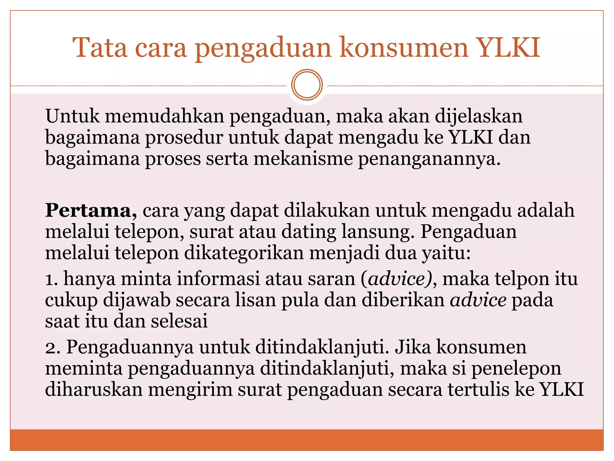 Tata cara pengaduan konsumen YLKI
Untuk memudahkan pengaduan, maka akan dijelaskan
bagaimana prosedur untuk dapat mengadu ke YLKI dan
bagaimana proses serta mekanisme penanganannya.
Pertama, cara yang dapat dilakukan untuk mengadu adalah
melalui telepon, surat atau dating lansung. Pengaduan
melalui telepon dikategorikan menjadi dua yaitu:
1. hanya minta informasi atau saran (advice), maka telpon itu
cukup dijawab secara lisan pula dan diberikan advice pada
saat itu dan selesai
2. Pengaduannya untuk ditindaklanjuti. Jika konsumen
meminta pengaduannya ditindaklanjuti, maka si penelepon
diharuskan mengirim surat pengaduan secara tertulis ke YLKI
 
