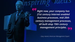Right now, your company has
21st century Internet enabled
business processes, mid 20th
century management processes,
all built atop 19th century
management principles.
- Gary Hamel, American Management Expert
 