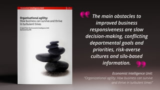 The main obstacles to
improved business
responsiveness are slow
decision-making, conﬂicting
departmental goals and
priorities, risk-averse
cultures and silo-based
information.
Economist Intelligence Unit: 
“Organizational agility: How business can survive 
and thrive in turbulent times”
 