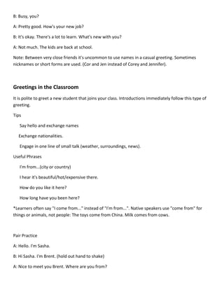 B: Busy, you?

A: Pretty good. How's your new job?

B: It's okay. There's a lot to learn. What's new with you?

A: Not much. The kids are back at school.

Note: Between very close friends it's uncommon to use names in a casual greeting. Sometimes
nicknames or short forms are used. (Cor and Jen instead of Corey and Jennifer).



Greetings in the Classroom
It is polite to greet a new student that joins your class. Introductions immediately follow this type of
greeting.

Tips

   Say hello and exchange names

  Exchange nationalities.

   Engage in one line of small talk (weather, surroundings, news).

Useful Phrases

   I'm from...(city or country)

   I hear it's beautiful/hot/expensive there.

   How do you like it here?

   How long have you been here?

*Learners often say "I come from..." instead of "I'm from...". Native speakers use "come from" for
things or animals, not people: The toys come from China. Milk comes from cows.



Pair Practice

A: Hello. I'm Sasha.

B: Hi Sasha. I'm Brent. (hold out hand to shake)

A: Nice to meet you Brent. Where are you from?
 