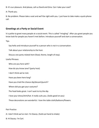 B: It's our pleasure. And please, call us David and Gina. Can I take your coat?

A: Thank you.

B: No problem. Please take a seat and we'll be right with you. I just have to take make a quick phone
call.



Greetings at a Party or Social Event
It is polite to greet many people at a social event. This is called "mingling". After you greet people you
know look for people you haven't met before. Introduce yourself and start a conversation.

Tips

   Say hello and introduce yourself to a person who is not in a conversation.

   Talk about your relationship to the host.

   Discuss one party related item (food, theme, length of stay).

Useful Phrases:

   Who are you here with?

   How do you know Jane? (party host)

   I don't think we've met.

   Have you been here long?

   Have you tried the cheese dip/dessert/punch?

   Where did you get your costume?

   The food looks great. I can't wait to try the dip.

   I love your dress/shirt/hat. It really suits you. (looks good on you)

   These decorations are wonderful. I love the table cloth/balloons/flowers.



Pair Practice

A: I don't think we've met. I'm Stacey. (hold out hand to shake)

B: Hi Stacey. I'm Carl.
 