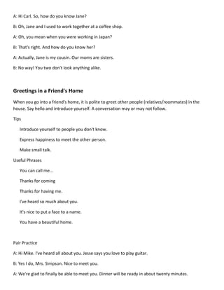 A: Hi Carl. So, how do you know Jane?

B: Oh, Jane and I used to work together at a coffee shop.

A: Oh, you mean when you were working in Japan?

B: That's right. And how do you know her?

A: Actually, Jane is my cousin. Our moms are sisters.

B: No way! You two don't look anything alike.



Greetings in a Friend's Home
When you go into a friend's home, it is polite to greet other people (relatives/roommates) in the
house. Say hello and introduce yourself. A conversation may or may not follow.

Tips

   Introduce yourself to people you don't know.

   Express happiness to meet the other person.

   Make small talk.

Useful Phrases

   You can call me...

   Thanks for coming

   Thanks for having me.

   I've heard so much about you.

   It's nice to put a face to a name.

   You have a beautiful home.



Pair Practice

A: Hi Mike. I've heard all about you. Jesse says you love to play guitar.

B: Yes I do, Mrs. Simpson. Nice to meet you.

A: We're glad to finally be able to meet you. Dinner will be ready in about twenty minutes.
 