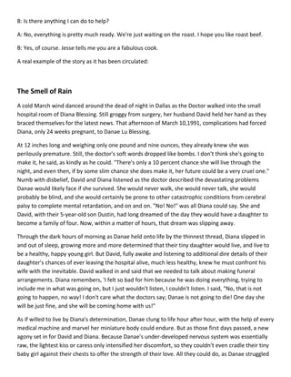 B: Is there anything I can do to help?

A: No, everything is pretty much ready. We're just waiting on the roast. I hope you like roast beef.

B: Yes, of course. Jesse tells me you are a fabulous cook.

A real example of the story as it has been circulated:



The Smell of Rain
A cold March wind danced around the dead of night in Dallas as the Doctor walked into the small
hospital room of Diana Blessing. Still groggy from surgery, her husband David held her hand as they
braced themselves for the latest news. That afternoon of March 10,1991, complications had forced
Diana, only 24 weeks pregnant, to Danae Lu Blessing.

At 12 inches long and weighing only one pound and nine ounces, they already knew she was
perilously premature. Still, the doctor's soft words dropped like bombs. I don't think she's going to
make it, he said, as kindly as he could. "There's only a 10 percent chance she will live through the
night, and even then, if by some slim chance she does make it, her future could be a very cruel one."
Numb with disbelief, David and Diana listened as the doctor described the devastating problems
Danae would likely face if she survived. She would never walk, she would never talk, she would
probably be blind, and she would certainly be prone to other catastrophic conditions from cerebral
palsy to complete mental retardation, and on and on. "No! No!" was all Diana could say. She and
David, with their 5-year-old son Dustin, had long dreamed of the day they would have a daughter to
become a family of four. Now, within a matter of hours, that dream was slipping away.

Through the dark hours of morning as Danae held onto life by the thinnest thread, Diana slipped in
and out of sleep, growing more and more determined that their tiny daughter would live, and live to
be a healthy, happy young girl. But David, fully awake and listening to additional dire details of their
daughter's chances of ever leaving the hospital alive, much less healthy, knew he must confront his
wife with the inevitable. David walked in and said that we needed to talk about making funeral
arrangements. Diana remembers, 'I felt so bad for him because he was doing everything, trying to
include me in what was going on, but I just wouldn't listen, I couldn't listen. I said, "No, that is not
going to happen, no way! I don't care what the doctors say; Danae is not going to die! One day she
will be just fine, and she will be coming home with us!"

As if willed to live by Diana's determination, Danae clung to life hour after hour, with the help of every
medical machine and marvel her miniature body could endure. But as those first days passed, a new
agony set in for David and Diana. Because Danae's under-developed nervous system was essentially
raw, the lightest kiss or caress only intensified her discomfort, so they couldn't even cradle their tiny
baby girl against their chests to offer the strength of their love. All they could do, as Danae struggled
 