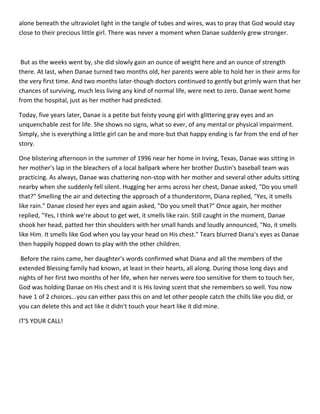alone beneath the ultraviolet light in the tangle of tubes and wires, was to pray that God would stay
close to their precious little girl. There was never a moment when Danae suddenly grew stronger.



 But as the weeks went by, she did slowly gain an ounce of weight here and an ounce of strength
there. At last, when Danae turned two months old, her parents were able to hold her in their arms for
the very first time. And two months later-though doctors continued to gently but grimly warn that her
chances of surviving, much less living any kind of normal life, were next to zero. Danae went home
from the hospital, just as her mother had predicted.

Today, five years later, Danae is a petite but feisty young girl with glittering gray eyes and an
unquenchable zest for life. She shows no signs, what so ever, of any mental or physical impairment.
Simply, she is everything a little girl can be and more-but that happy ending is far from the end of her
story.

One blistering afternoon in the summer of 1996 near her home in Irving, Texas, Danae was sitting in
her mother's lap in the bleachers of a local ballpark where her brother Dustin's baseball team was
practicing. As always, Danae was chattering non-stop with her mother and several other adults sitting
nearby when she suddenly fell silent. Hugging her arms across her chest, Danae asked, "Do you smell
that?" Smelling the air and detecting the approach of a thunderstorm, Diana replied, "Yes, it smells
like rain." Danae closed her eyes and again asked, "Do you smell that?" Once again, her mother
replied, "Yes, I think we're about to get wet, it smells like rain. Still caught in the moment, Danae
shook her head, patted her thin shoulders with her small hands and loudly announced, "No, it smells
like Him. It smells like God when you lay your head on His chest." Tears blurred Diana's eyes as Danae
then happily hopped down to play with the other children.

 Before the rains came, her daughter's words confirmed what Diana and all the members of the
extended Blessing family had known, at least in their hearts, all along. During those long days and
nights of her first two months of her life, when her nerves were too sensitive for them to touch her,
God was holding Danae on His chest and it is His loving scent that she remembers so well. You now
have 1 of 2 choices...you can either pass this on and let other people catch the chills like you did, or
you can delete this and act like it didn't touch your heart like it did mine.

IT'S YOUR CALL!
 