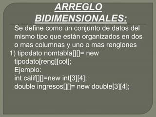 ARREGLO
BIDIMENSIONALES:
Se define como un conjunto de datos del
mismo tipo que están organizados en dos
o mas columnas y uno o mas renglones
1) tipodato nomtabla[][]= new
tipodato[reng][col];
Ejemplo:
int calif[][]=new int[3][4];
double ingresos[][]= new double[3][4];
 