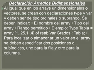 Declaración Arreglos Bidimensionales
Al igual que en los arrays unidimensionales o
vectores, se crean con declaraciones type y var
y deben ser de tipo ordinales o subrango. Se
deben indicar: • El nombre del array • Tipo del
array • Rango permitido • Ejemplo: Type Tabla =
array [1..25,1..4] of real; Var Grados : Tabla; •
Para localizar o almacenar un valor en el array
se deben especificar dos posiciones o
subíndices, uno para la fila y otro para la
columna.
 