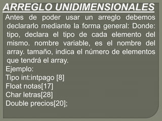 ARREGLO UNIDIMENSIONALES
Antes de poder usar un arreglo debemos
declararlo mediante la forma general: Donde:
tipo, declara el tipo de cada elemento del
mismo. nombre variable, es el nombre del
array. tamaño, indica el número de elementos
que tendrá el array.
Ejemplo:
Tipo int:intpago [8]
Float notas[17]
Char letras[28]
Double precios[20];
 