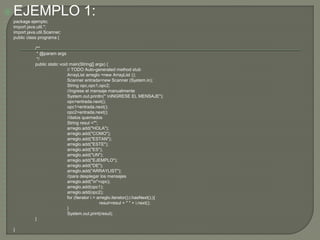 EJEMPLO 1:
 package ejemplo;
 import java.util.*;
 import java.util.Scanner;
 public class programa {
 /**
 * @param args
 */
 public static void main(String[] args) {
 // TODO Auto-generated method stub
 ArrayList arreglo =new ArrayList ();
 Scanner entrada=new Scanner (System.in);
 String opc,opc1,opc2;
 //ingrese el mensaje manualmente
 System.out.println(" nINGRESE EL MENSAJE");
 opc=entrada.next();
 opc1=entrada.next();
 opc2=entrada.next();
 //datos quemados
 String resul ="";
 arreglo.add("HOLA");
 arreglo.add("COMO");
 arreglo.add("ESTAN");
 arreglo.add("ESTE");
 arreglo.add("ES");
 arreglo.add("UN");
 arreglo.add("EJEMPLO");
 arreglo.add("DE");
 arreglo.add("ARRAYLIST");
 //para desplegar los mensajes
 arreglo.add("n"+opc);
 arreglo.add(opc1);
 arreglo.add(opc2);
 for (Iterator i = arreglo.iterator();i.hasNext();){
 resul=resul + " " + i.next();
 }
 System.out.print(resul);
 }
 }
 