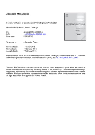 Accepted Manuscript
Score Level Fusion of Classifiers in Off-line Signature Verification
Mustafa Berkay Yılmaz, Berrin Yanıkoğlu
PII: S1566-2535(16)30003-3
DOI: 10.1016/j.inffus.2016.02.003
Reference: INFFUS 767
To appear in: Information Fusion
Received date: 17 March 2015
Revised date: 19 January 2016
Accepted date: 7 February 2016
Please cite this article as: Mustafa Berkay Yılmaz, Berrin Yanıkoğlu, Score Level Fusion of Classifiers
in Off-line Signature Verification, Information Fusion (2016), doi: 10.1016/j.inffus.2016.02.003
This is a PDF file of an unedited manuscript that has been accepted for publication. As a service
to our customers we are providing this early version of the manuscript. The manuscript will undergo
copyediting, typesetting, and review of the resulting proof before it is published in its final form. Please
note that during the production process errors may be discovered which could affect the content, and
all legal disclaimers that apply to the journal pertain.
 