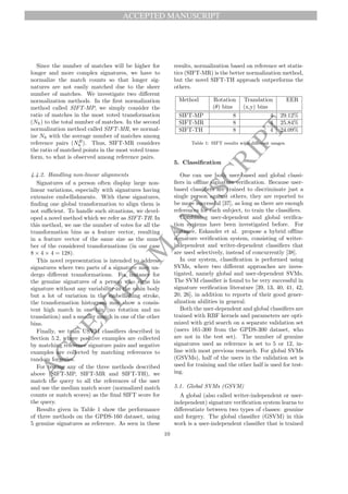 ACCEPTED MANUSCRIPT
A
C
C
E
P
T
E
D
M
A
N
U
S
C
R
I
P
T
Since the number of matches will be higher for
longer and more complex signatures, we have to
normalize the match counts so that longer sig-
natures are not easily matched due to the sheer
number of matches. We investigate two different
normalization methods. In the first normalization
method called SIFT-MP, we simply consider the
ratio of matches in the most voted transformation
(Nh) to the total number of matches. In the second
normalization method called SIFT-MR, we normal-
ize Nh with the average number of matches among
reference pairs (NR
h ). Thus, SIFT-MR considers
the ratio of matched points in the most voted trans-
form, to what is observed among reference pairs.
4.4.2. Handling non-linear alignments
Signatures of a person often display large non-
linear variations, especially with signatures having
extensive embellishments. With these signatures,
finding one global transformation to align them is
not sufficient. To handle such situations, we devel-
oped a novel method which we refer as SIFT-TH. In
this method, we use the number of votes for all the
transformation bins as a feature vector, resulting
in a feature vector of the same size as the num-
ber of the considered transformations (in our case
8 × 4 × 4 = 128).
This novel representation is intended to address
signatures where two parts of a signature may un-
dergo different transformations. For instance for
the genuine signatures of a person who signs his
signature without any variability in the main body
but a lot of variation in the embellishing stroke,
the transformation histogram may show a consis-
tent high match in one bin (no rotation and no
translation) and a smaller match in one of the other
bins.
Finally, we train USVM classifiers described in
Section 5.2, where positive examples are collected
by matching reference signature pairs and negative
examples are collected by matching references to
random forgeries.
For testing any of the three methods described
above (SIFT-MP, SIFT-MR and SIFT-TH), we
match the query to all the references of the user
and use the median match score (normalized match
counts or match scores) as the final SIFT score for
the query.
Results given in Table 1 show the performance
of three methods on the GPDS-160 dataset, using
5 genuine signatures as reference. As seen in these
results, normalization based on reference set statis-
tics (SIFT-MR) is the better normalization method,
but the novel SIFT-TH approach outperforms the
others.
Method Rotation
(θ) bins
Translation
(x,y) bins
EER
SIFT-MP 8 4 29.12%
SIFT-MR 8 4 25.84%
SIFT-TH 8 4 24.09%
Table 1: SIFT results with different usages.
5. Classification
One can use both user-based and global classi-
fiers in offline signature verification. Because user-
based classifiers are trained to discriminate just a
single person against others, they are reported to
be more successful [37], as long as there are enough
references for each subject, to train the classifiers.
Combining user-dependent and global verifica-
tion systems have been investigated before. For
instance, Eskander et al. propose a hybrid offline
signature verification system, consisting of writer-
independent and writer-dependent classifiers that
are used selectively, instead of concurrently [38].
In our system, classification is performed using
SVMs, where two different approaches are inves-
tigated, namely global and user-dependent SVMs.
The SVM classifier is found to be very successful in
signature verification literature [39, 13, 40, 41, 42,
20, 26], in addition to reports of their good gener-
alization abilities in general.
Both the user-dependent and global classifiers are
trained with RBF kernels and parameters are opti-
mized with grid search on a separate validation set
(users 161-300 from the GPDS-300 dataset, who
are not in the test set). The number of genuine
signatures used as reference is set to 5 or 12, in-
line with most previous research. For global SVMs
(GSVMs), half of the users in the validation set is
used for training and the other half is used for test-
ing.
5.1. Global SVMs (GSVM)
A global (also called writer-independent or user-
independent) signature verification system learns to
differentiate between two types of classes: genuine
and forgery. The global classifier (GSVM) in this
work is a user-independent classifier that is trained
10
 