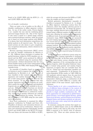 ACCEPTED MANUSCRIPT
A
C
C
E
P
T
E
D
M
A
N
U
S
C
R
I
P
T
found to be 12.62% DER with the KNN (k = 3)
and 12.33% DER with the PNN.
Use of classifier combination
There are quite a lot of studies on the effect of
classifier combination in offline signature verifica-
tion. In one of the earlier works, Fierrez-Aguilar
et al. consider the sum rule for combining global
and local image features [15]. One of the experts
in this work is based on a global image analysis
and a statistical distance measure, while the second
one is based on local image analysis with HMMs.
It is shown that local information outperforms the
global analysis in all reported cases. The two pro-
posed systems are also shown to give complemen-
tary recognition information, which is desired in fu-
sion schemes.
Receiver operating characteristic (ROC) curves
are used for classifier combination by Oliveira et
al. [16]. Different fusion strategies to combine the
partial decisions yielded by SVM classifiers are an-
alyzed and the ROC curves produced by different
classifiers are combined using the maximum likeli-
hood analysis. Authors demonstrate that the com-
bined classifier based on the writer-independent ap-
proach reduces the FRR, while keeping FAR at ac-
ceptable levels.
An ensemble of classifiers based on graphomet-
ric features is used to improve the reliability of the
classification by Bertolini et al. [17]. A pool of
base classifiers is first trained using only genuine
signatures and random forgeries; then an ensem-
ble is built using genetic algorithms with two dif-
ferent scenarios. In one, it is assumed that only
genuine signatures and random forgeries are avail-
able to guide the search; while simple and simulated
forgeries also are assumed to be available in the sec-
ond one. Different objective functions are derived
from the ROC curves, for ensemble tuning. A pri-
vate database of 100 writers is utilized for evalua-
tion, considering 5 genuine references for training
and only skilled forgeries for testing. The best re-
sult is found as 11.14% DER using the area under
curve optimization.
Score level combination is examined for offline
signature verification by Prakash and Guru [18].
Classifiers of distance and orientation features are
used individually and in combination. Distance fea-
tures and orientation features individually provide
21.61% and 19.88% DER on the MCYT-75 corpus.
The max fusion rule decreases the DER to 18.26%,
while the average rule decreases the DER to 17.33%
when the weights are fixed empirically.
Hybrid generative discriminative ensemble of
classifiers is proposed by Batista et al. to design
an offline signature verification system from few
references, where the classifier selection process is
performed dynamically [19]. To design the genera-
tive stage, multiple discrete left-to-right HMMs are
trained using a different number of states and code-
book sizes, allowing the system to learn signatures
at different levels of perception. To design the dis-
criminative stage, HMM likelihoods are measured
for each training signature and assembled into fea-
ture vectors that are used to train a diversified pool
of two-class classifiers through a specialized random
subspace method. The most accurate ensembles are
selected based on the K-nearest-oracles algorithm.
The GPDS-160 database is used to evaluate the sys-
tem and 16.81% EER is reported using 12 references
per user.
An offline signature verification system using two
different classifier training approaches is proposed
by Hu and Chen [20]. In the first mode, each SVM
is trained with feature vectors obtained from the
reference signatures of the corresponding user and
random forgeries, while the global Adaboost classi-
fier is trained using genuine and random forgery
signatures of signers that are excluded from the
test set. Global and user-dependent classifiers are
used separately. Combination of all features for
writer-dependent SVMs results in 7.66% EER for
150 randomly selected signers from the gray-level
GPDS-300 dataset, using 10 references. The writer-
independent Adaboost using a combination of all
features results in 9.94% EER for a random 100-
person subset of the same dataset, again using 10
references.
Fierrez-Aguilar et al. give a comprehensive sur-
vey of different fusion strategies in the context of
multimodal biometrics, but the results are also ap-
plicable to single modality combination [21]. Dif-
ferent approaches are categorized as global fusion-
global decision, local fusion-global decision, global
fusion-local decision, and local fusion-local decision.
Adapted fusion and decision methods are also pro-
posed in the same work, using both the global and
local information.
In summary, among the systems that report ac-
curacies on skilled forgery tests on the GPDS-160
database which is also used in this work, the best
DER is reported to be 16.81% with 12 reference
signatures [19]. There are other systems that re-
4
 