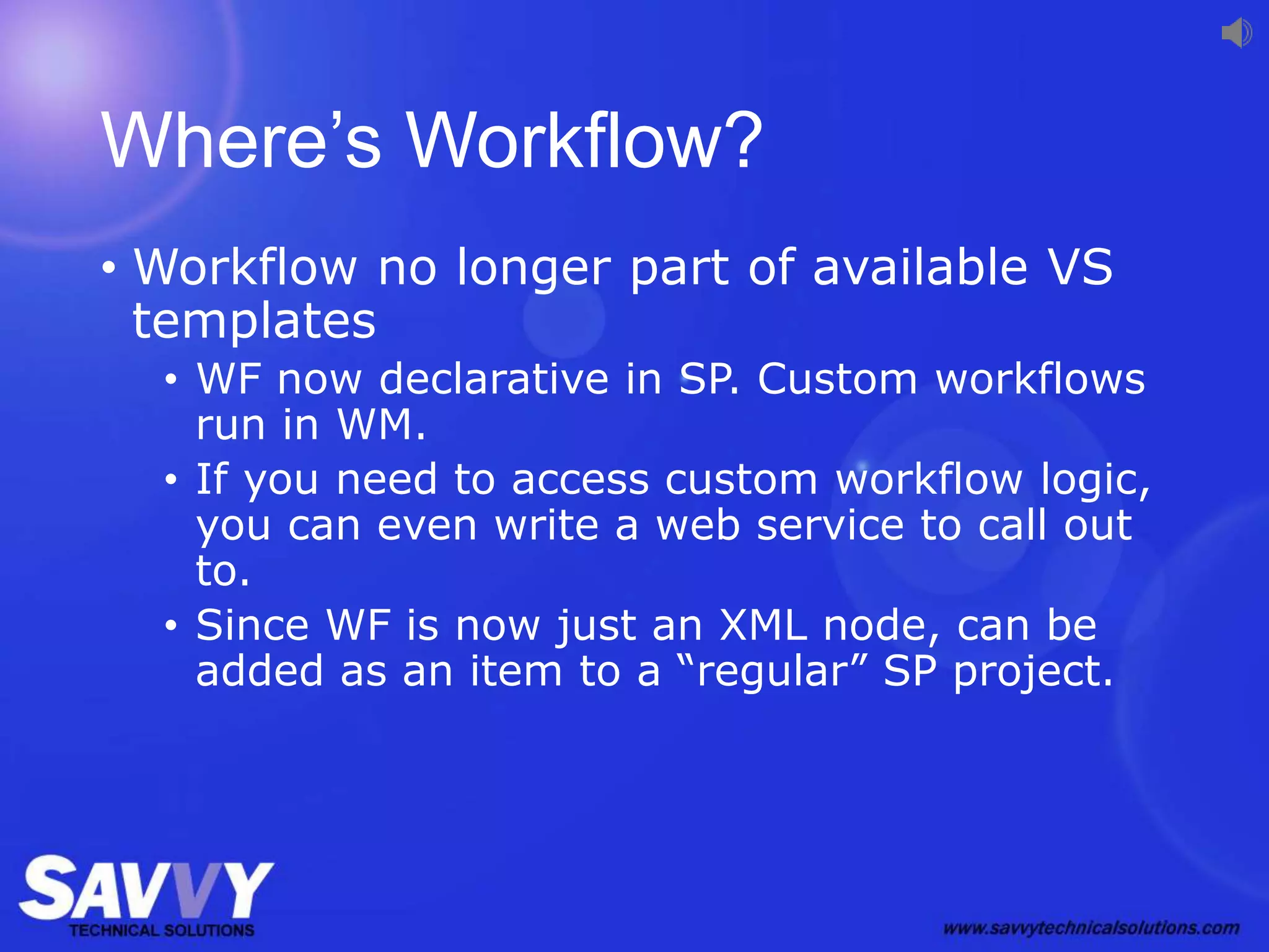 Where’s Workflow?
• Workflow no longer part of available VS
templates
• WF now declarative in SP. Custom workflows
run in WM.
• If you need to access custom workflow logic,
you can even write a web service to call out
to.
• Since WF is now just an XML node, can be
added as an item to a “regular” SP project.
 