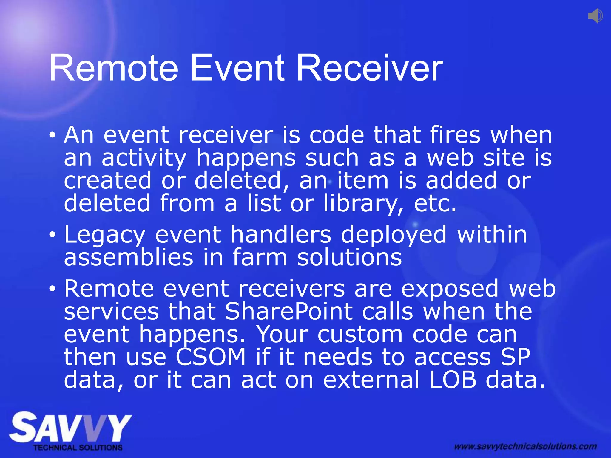 Remote Event Receiver
• An event receiver is code that fires when
an activity happens such as a web site is
created or deleted, an item is added or
deleted from a list or library, etc.
• Legacy event handlers deployed within
assemblies in farm solutions
• Remote event receivers are exposed web
services that SharePoint calls when the
event happens. Your custom code can
then use CSOM if it needs to access SP
data, or it can act on external LOB data.
 