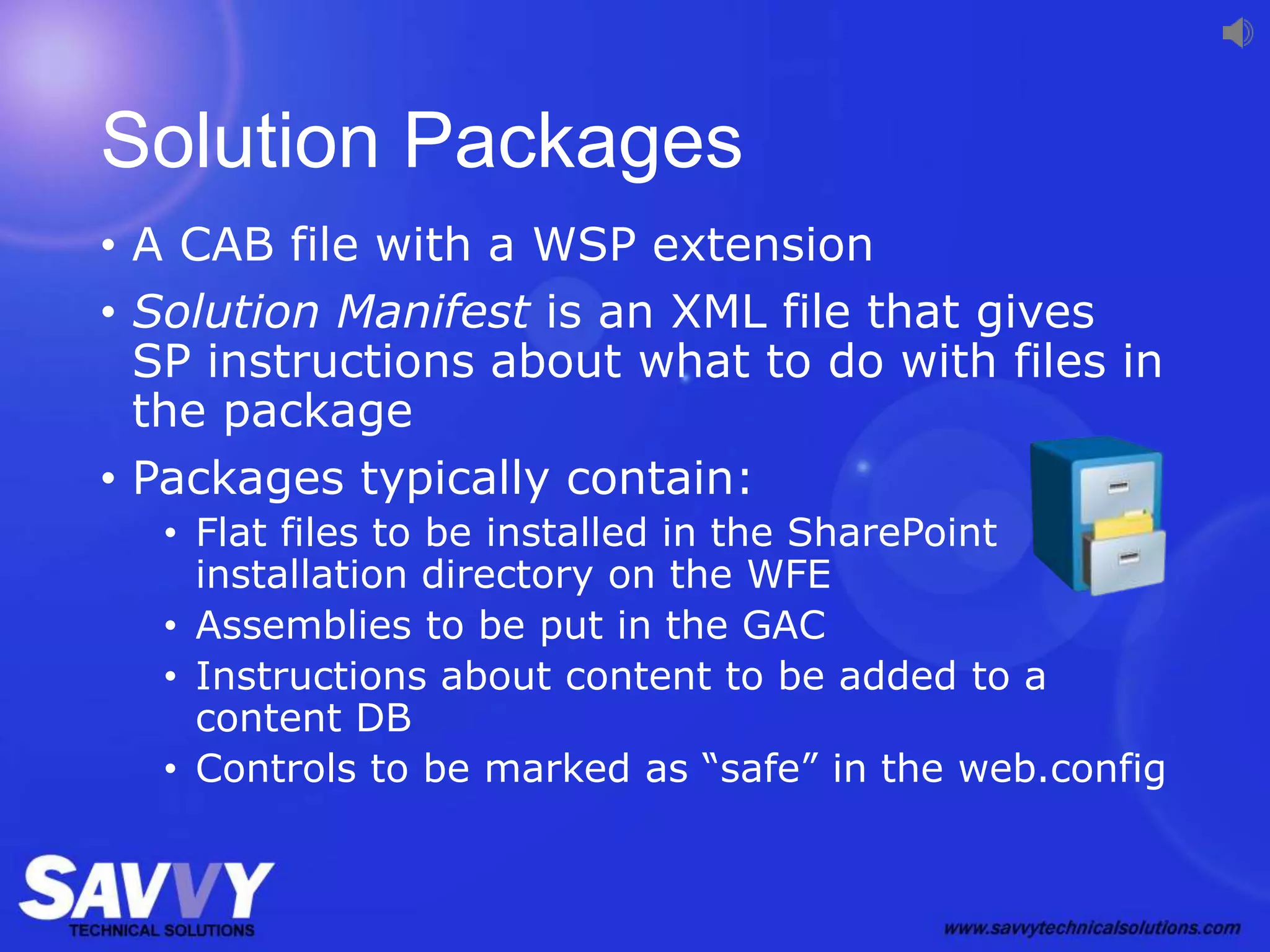 Solution Packages
• A CAB file with a WSP extension
• Solution Manifest is an XML file that gives
SP instructions about what to do with files in
the package
• Packages typically contain:
• Flat files to be installed in the SharePoint
installation directory on the WFE
• Assemblies to be put in the GAC
• Instructions about content to be added to a
content DB
• Controls to be marked as “safe” in the web.config
 