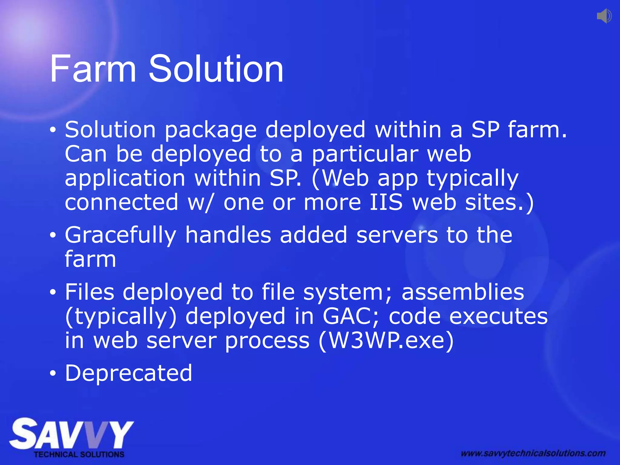 Farm Solution
• Solution package deployed within a SP farm.
Can be deployed to a particular web
application within SP. (Web app typically
connected w/ one or more IIS web sites.)
• Gracefully handles added servers to the
farm
• Files deployed to file system; assemblies
(typically) deployed in GAC; code executes
in web server process (W3WP.exe)
• Deprecated
 