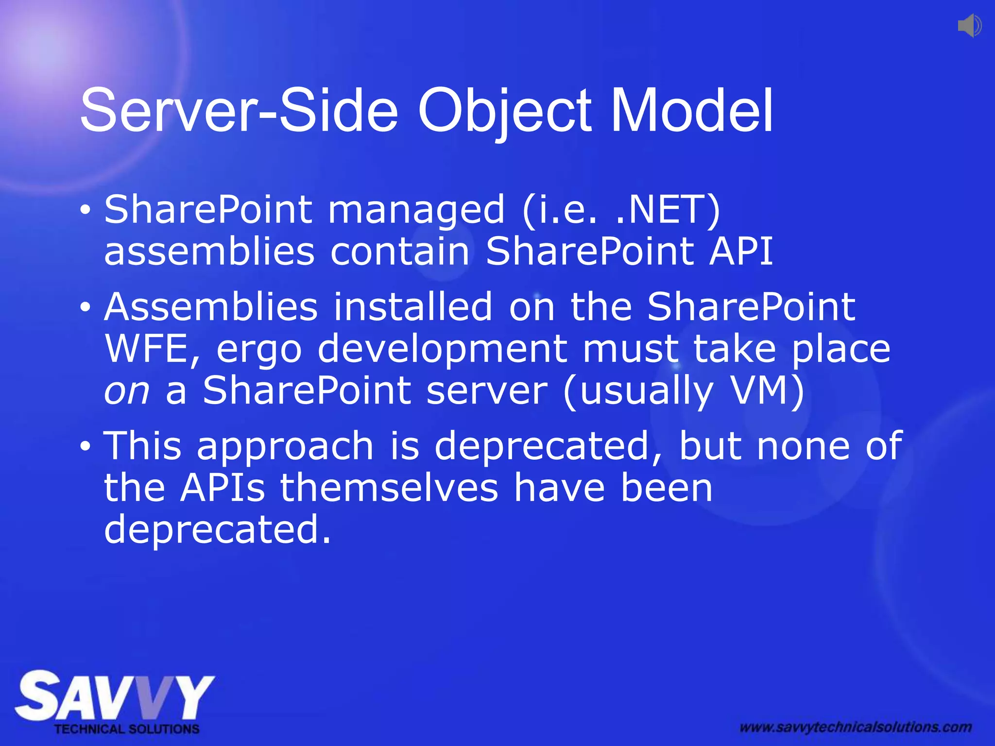 Server-Side Object Model
• SharePoint managed (i.e. .NET)
assemblies contain SharePoint API
• Assemblies installed on the SharePoint
WFE, ergo development must take place
on a SharePoint server (usually VM)
• This approach is deprecated, but none of
the APIs themselves have been
deprecated.
 