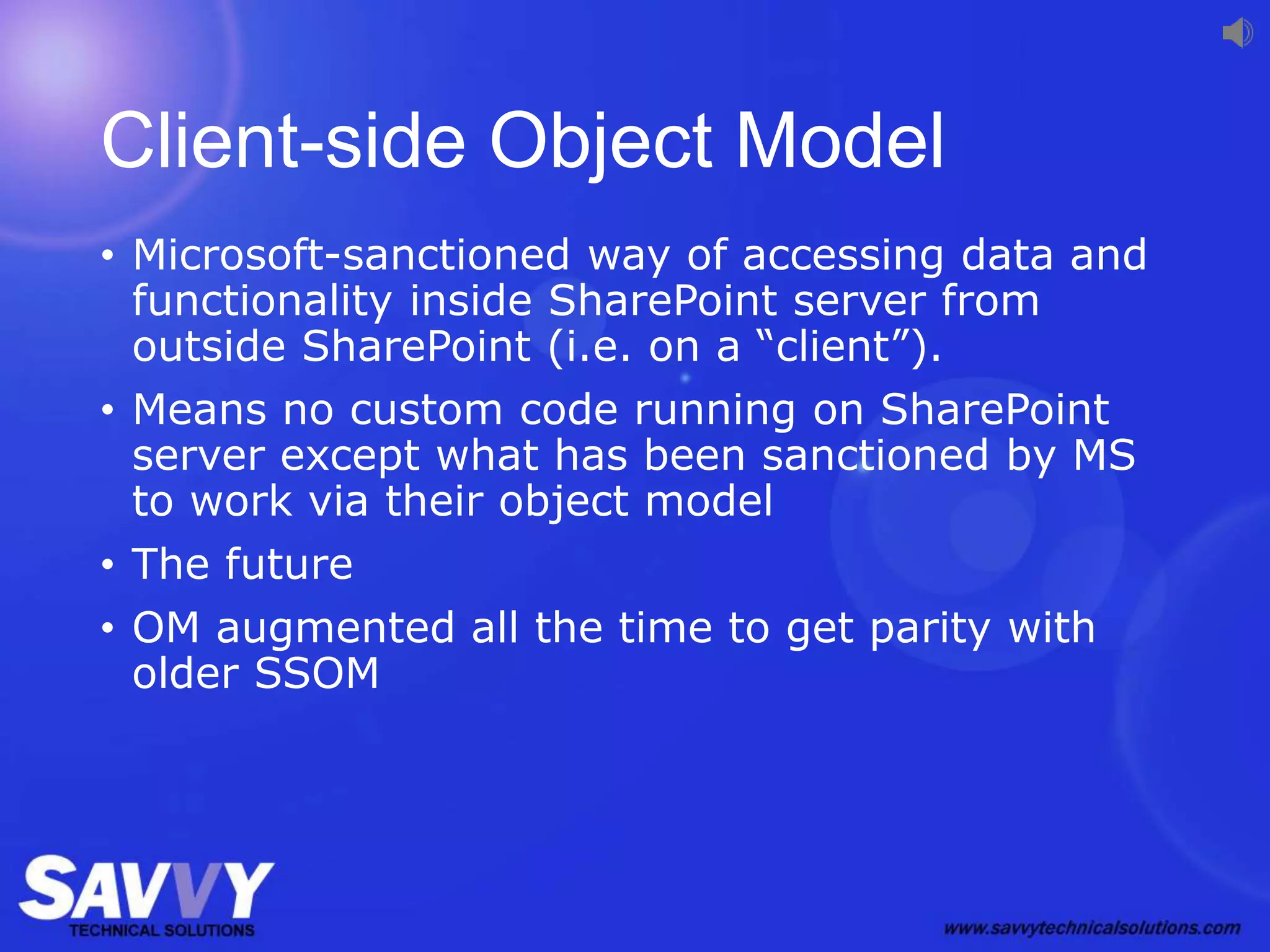 Client-side Object Model
• Microsoft-sanctioned way of accessing data and
functionality inside SharePoint server from
outside SharePoint (i.e. on a “client”).
• Means no custom code running on SharePoint
server except what has been sanctioned by MS
to work via their object model
• The future
• OM augmented all the time to get parity with
older SSOM
 
