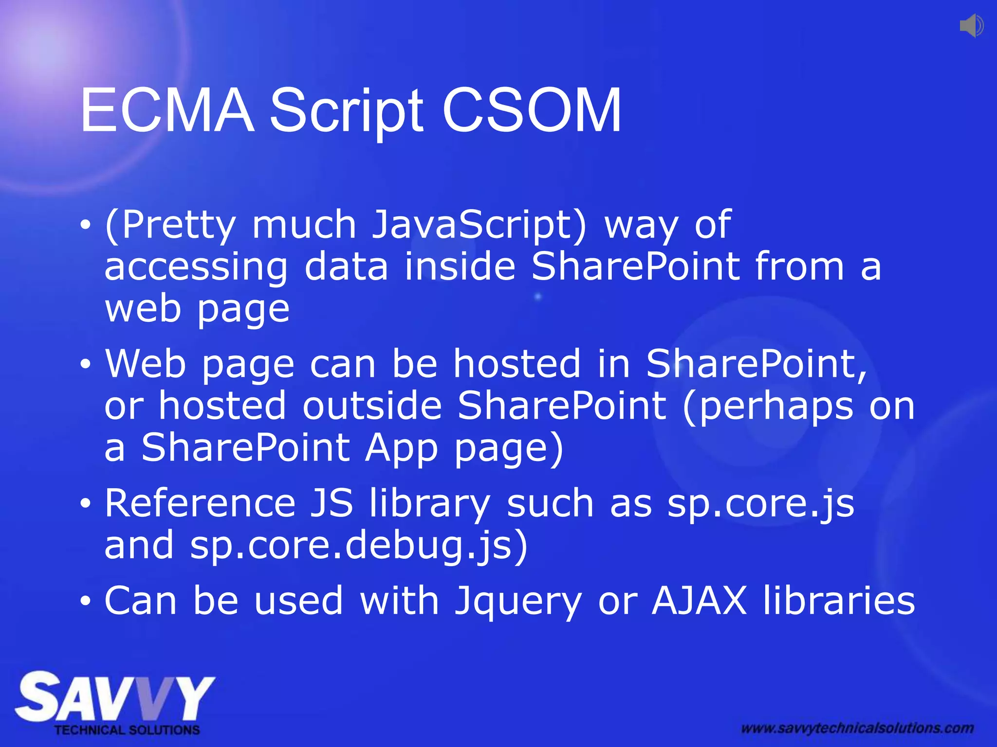 ECMA Script CSOM
• (Pretty much JavaScript) way of
accessing data inside SharePoint from a
web page
• Web page can be hosted in SharePoint,
or hosted outside SharePoint (perhaps on
a SharePoint App page)
• Reference JS library such as sp.core.js
and sp.core.debug.js)
• Can be used with Jquery or AJAX libraries
 