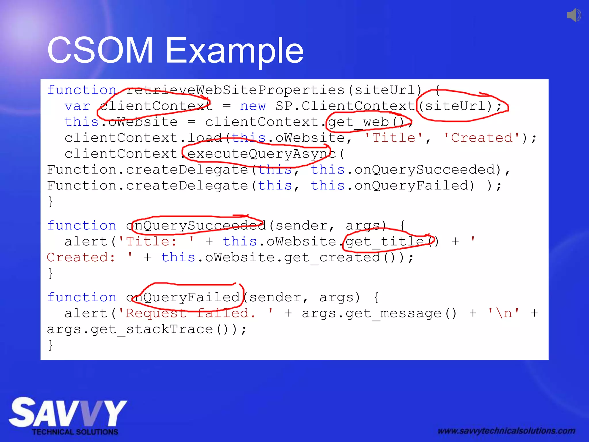 CSOM Example
function retrieveWebSiteProperties(siteUrl) {
var clientContext = new SP.ClientContext(siteUrl);
this.oWebsite = clientContext.get_web();
clientContext.load(this.oWebsite, 'Title', 'Created');
clientContext.executeQueryAsync(
Function.createDelegate(this, this.onQuerySucceeded),
Function.createDelegate(this, this.onQueryFailed) );
}
function onQuerySucceeded(sender, args) {
alert('Title: ' + this.oWebsite.get_title() + '
Created: ' + this.oWebsite.get_created());
}
function onQueryFailed(sender, args) {
alert('Request failed. ' + args.get_message() + 'n' +
args.get_stackTrace());
}
 