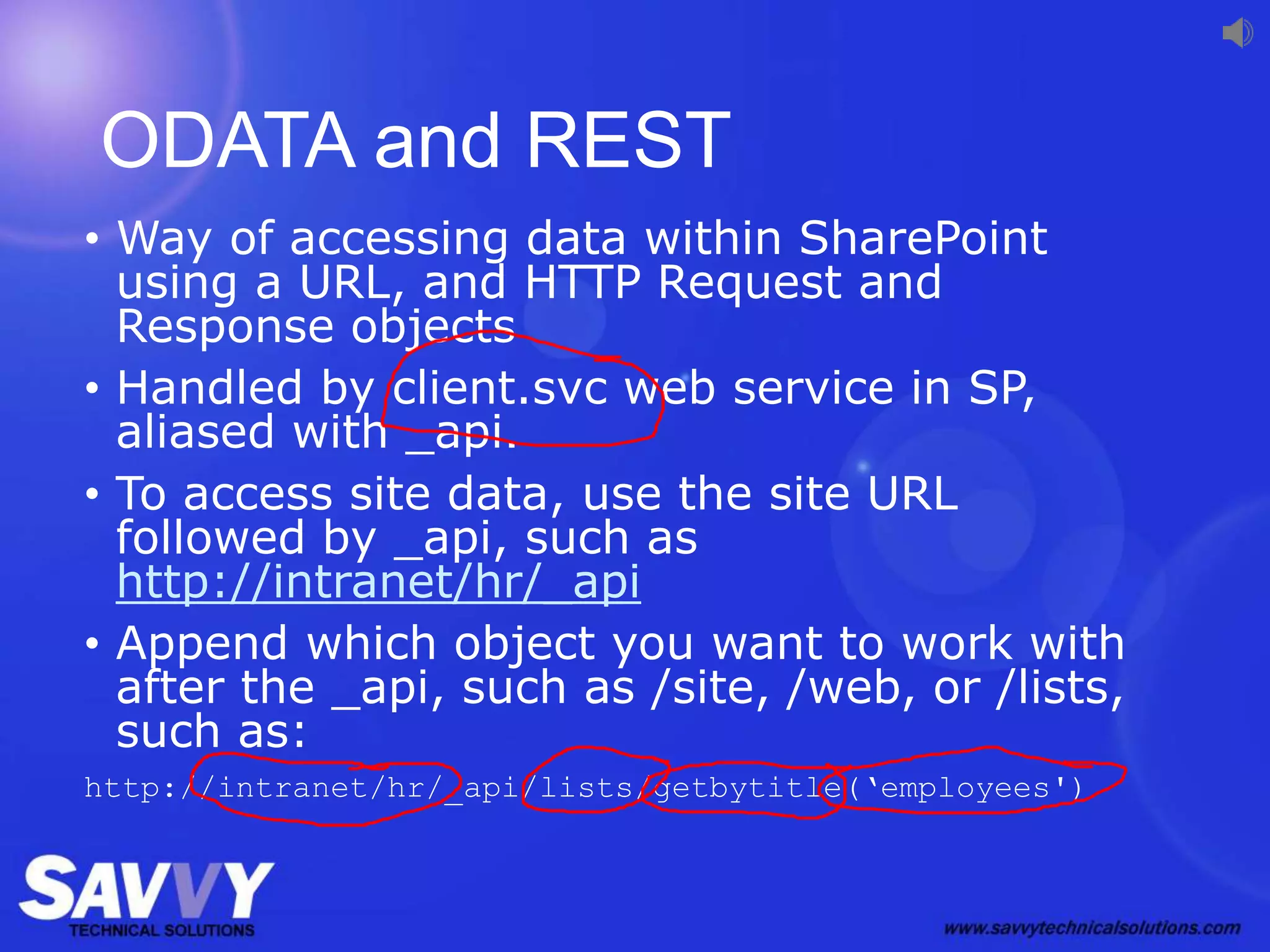 ODATA and REST
• Way of accessing data within SharePoint
using a URL, and HTTP Request and
Response objects
• Handled by client.svc web service in SP,
aliased with _api.
• To access site data, use the site URL
followed by _api, such as
http://intranet/hr/_api
• Append which object you want to work with
after the _api, such as /site, /web, or /lists,
such as:
http://intranet/hr/_api/lists/getbytitle(‘employees')
 