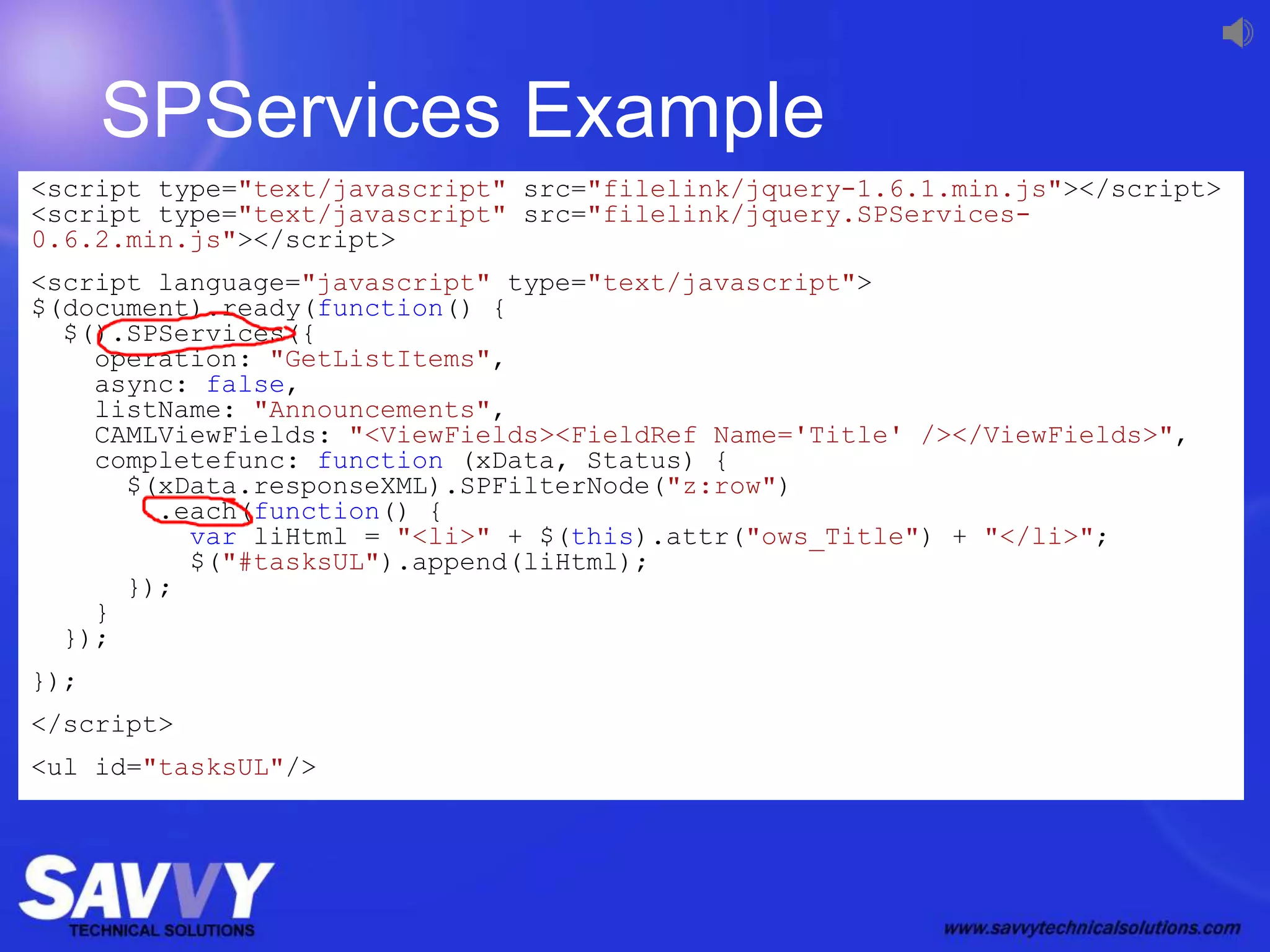 SPServices Example
<script type="text/javascript" src="filelink/jquery-1.6.1.min.js"></script>
<script type="text/javascript" src="filelink/jquery.SPServices-
0.6.2.min.js"></script>
<script language="javascript" type="text/javascript">
$(document).ready(function() {
$().SPServices({
operation: "GetListItems",
async: false,
listName: "Announcements",
CAMLViewFields: "<ViewFields><FieldRef Name='Title' /></ViewFields>",
completefunc: function (xData, Status) {
$(xData.responseXML).SPFilterNode("z:row")
.each(function() {
var liHtml = "<li>" + $(this).attr("ows_Title") + "</li>";
$("#tasksUL").append(liHtml);
});
}
});
});
</script>
<ul id="tasksUL"/>
 