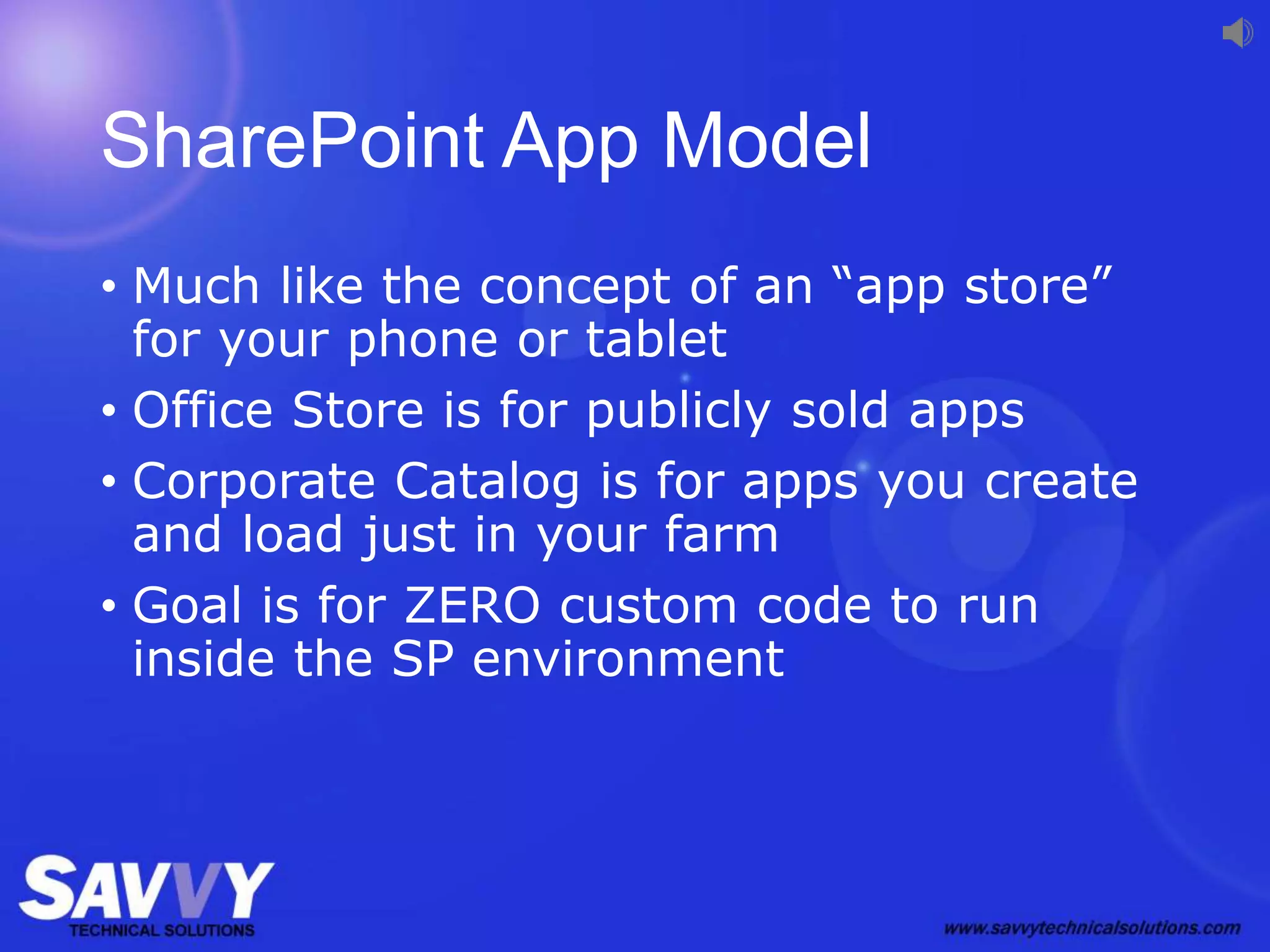 SharePoint App Model
• Much like the concept of an “app store”
for your phone or tablet
• Office Store is for publicly sold apps
• Corporate Catalog is for apps you create
and load just in your farm
• Goal is for ZERO custom code to run
inside the SP environment
 