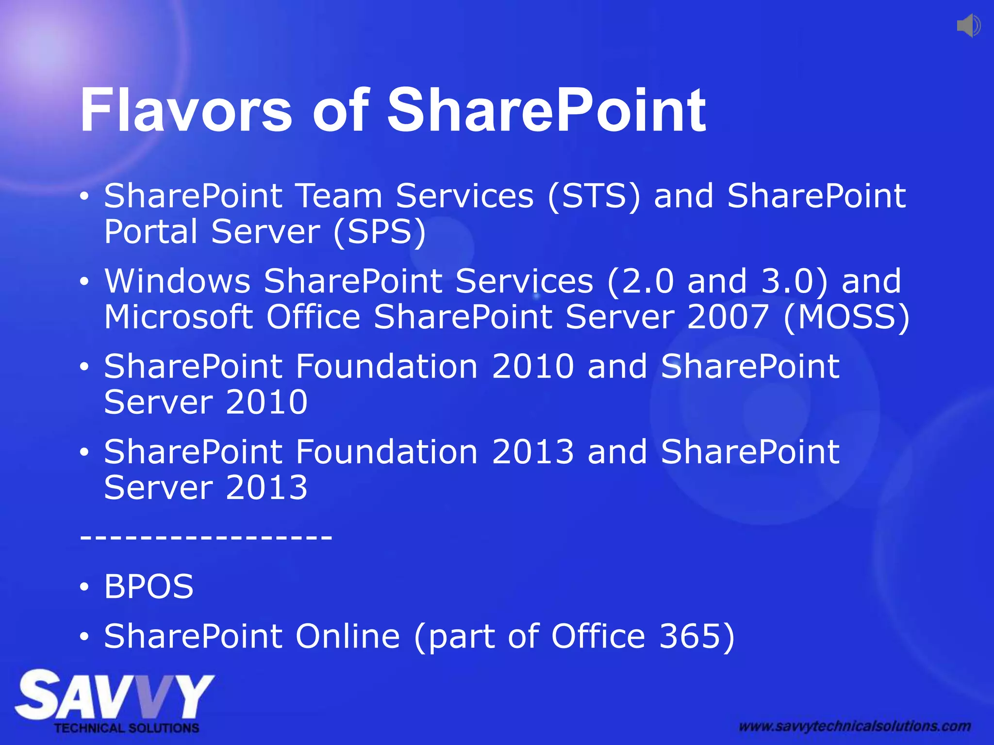 Flavors of SharePoint
• SharePoint Team Services (STS) and SharePoint
Portal Server (SPS)
• Windows SharePoint Services (2.0 and 3.0) and
Microsoft Office SharePoint Server 2007 (MOSS)
• SharePoint Foundation 2010 and SharePoint
Server 2010
• SharePoint Foundation 2013 and SharePoint
Server 2013
-----------------
• BPOS
• SharePoint Online (part of Office 365)
 