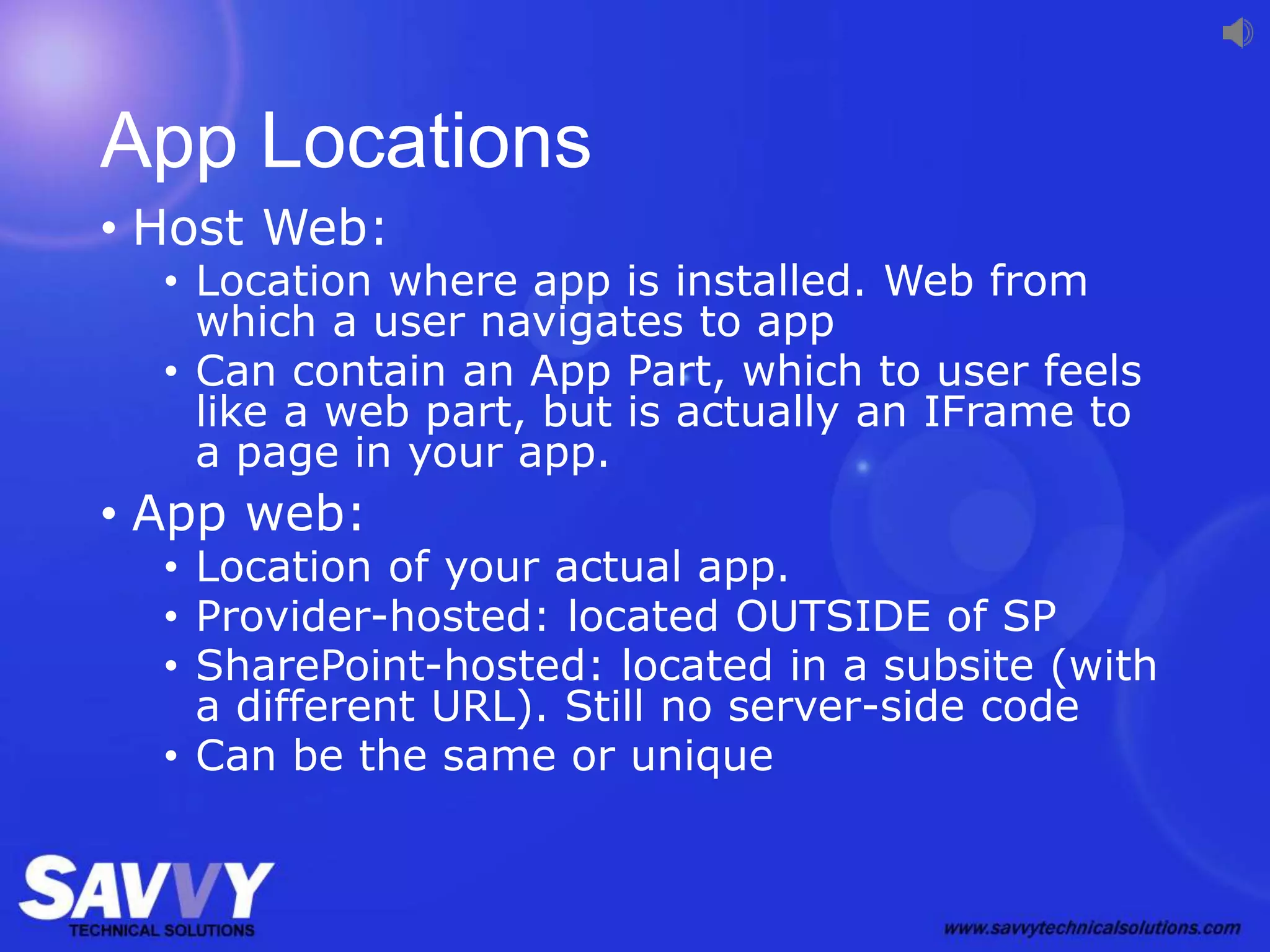 App Locations
• Host Web:
• Location where app is installed. Web from
which a user navigates to app
• Can contain an App Part, which to user feels
like a web part, but is actually an IFrame to
a page in your app.
• App web:
• Location of your actual app.
• Provider-hosted: located OUTSIDE of SP
• SharePoint-hosted: located in a subsite (with
a different URL). Still no server-side code
• Can be the same or unique
 