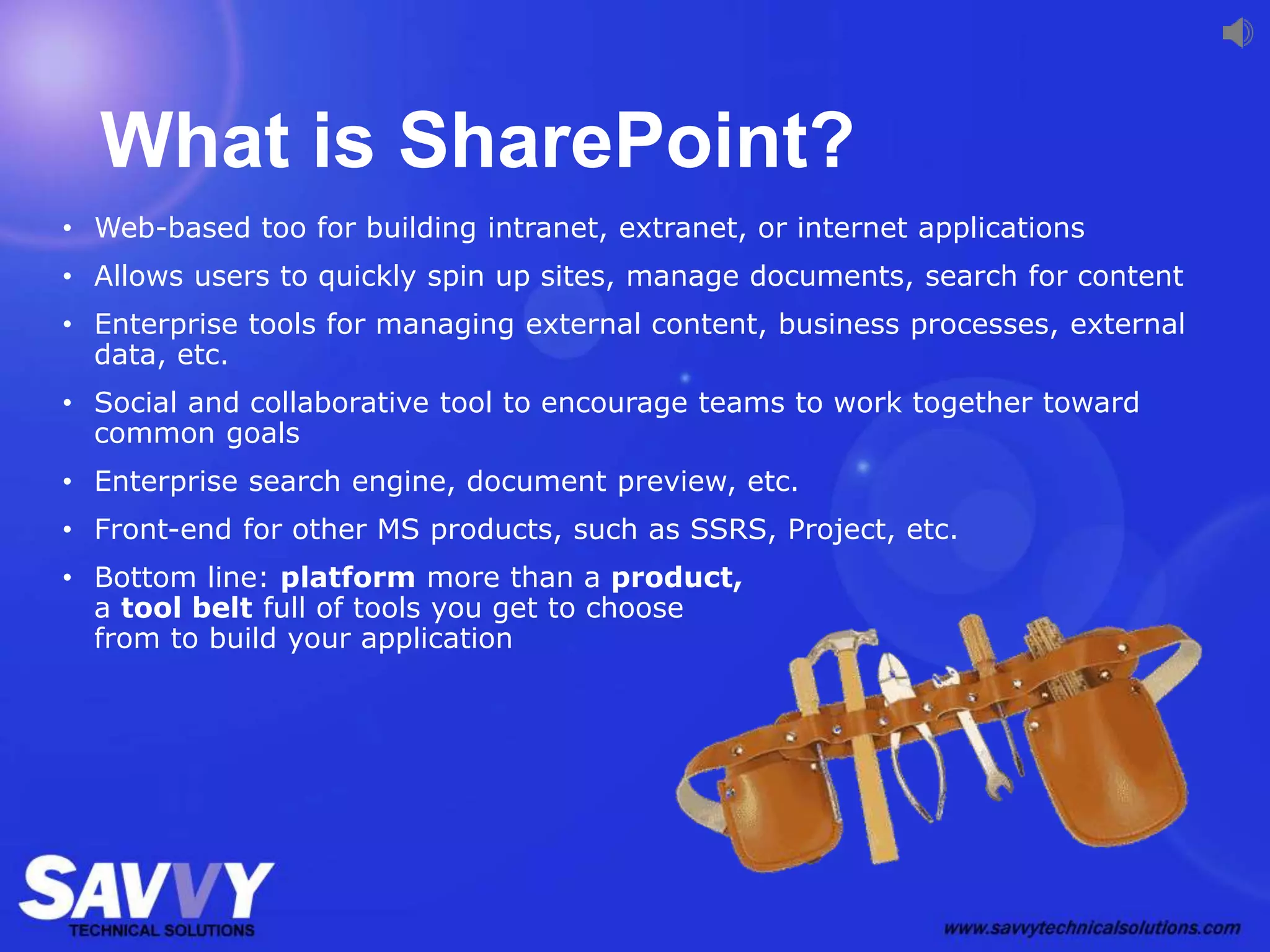 What is SharePoint?
• Web-based too for building intranet, extranet, or internet applications
• Allows users to quickly spin up sites, manage documents, search for content
• Enterprise tools for managing external content, business processes, external
data, etc.
• Social and collaborative tool to encourage teams to work together toward
common goals
• Enterprise search engine, document preview, etc.
• Front-end for other MS products, such as SSRS, Project, etc.
• Bottom line: platform more than a product,
a tool belt full of tools you get to choose
from to build your application
 