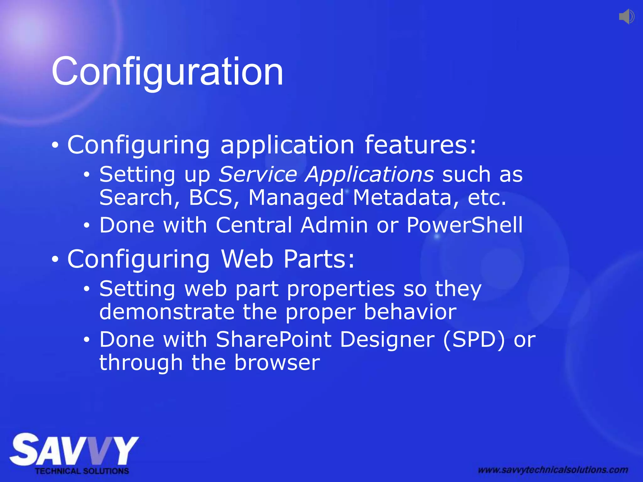Configuration
• Configuring application features:
• Setting up Service Applications such as
Search, BCS, Managed Metadata, etc.
• Done with Central Admin or PowerShell
• Configuring Web Parts:
• Setting web part properties so they
demonstrate the proper behavior
• Done with SharePoint Designer (SPD) or
through the browser
 