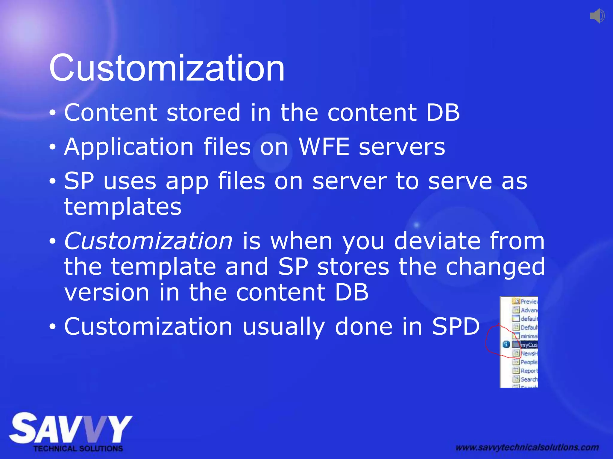 Customization
• Content stored in the content DB
• Application files on WFE servers
• SP uses app files on server to serve as
templates
• Customization is when you deviate from
the template and SP stores the changed
version in the content DB
• Customization usually done in SPD
 