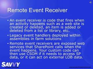 Remote Event Receiver
• An event receiver is code that fires when
an activity happens such as a web site is
created or deleted, an item is added or
deleted from a list or library, etc.
• Legacy event handlers deployed within
assemblies in farm solutions
• Remote event receivers are exposed web
services that SharePoint calls when the
event happens. Your custom code can
then use CSOM if it needs to access SP
data, or it can act on external LOB data.
 
