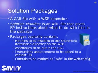 Solution Packages
• A CAB file with a WSP extension
• Solution Manifest is an XML file that gives
SP instructions about what to do with files in
the package
• Packages typically contain:
• Flat files to be installed in the SharePoint
installation directory on the WFE
• Assemblies to be put in the GAC
• Instructions about content to be added to a
content DB
• Controls to be marked as “safe” in the web.config
 