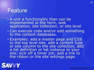 Feature
• A unit a functionality than can be
implemented at the farm, web
application, site collection, or site level
• Can execute code and/or add something
to the content databases.
• Examples: add a master page and CSS
to the top level site, add a content type
or site column to the site collection, add
a list definition or list instance to your
site; kick off a timer job; add a link to
the ribbon or the site settings page.
 