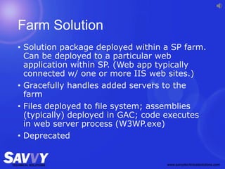 Farm Solution
• Solution package deployed within a SP farm.
Can be deployed to a particular web
application within SP. (Web app typically
connected w/ one or more IIS web sites.)
• Gracefully handles added servers to the
farm
• Files deployed to file system; assemblies
(typically) deployed in GAC; code executes
in web server process (W3WP.exe)
• Deprecated
 