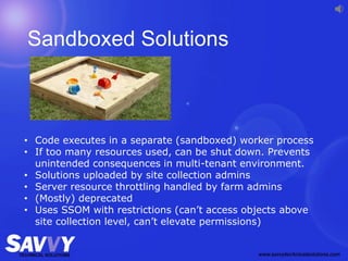 Sandboxed Solutions
• Code executes in a separate (sandboxed) worker process
• If too many resources used, can be shut down. Prevents
unintended consequences in multi-tenant environment.
• Solutions uploaded by site collection admins
• Server resource throttling handled by farm admins
• (Mostly) deprecated
• Uses SSOM with restrictions (can’t access objects above
site collection level, can’t elevate permissions)
 