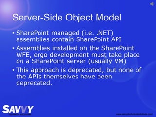Server-Side Object Model
• SharePoint managed (i.e. .NET)
assemblies contain SharePoint API
• Assemblies installed on the SharePoint
WFE, ergo development must take place
on a SharePoint server (usually VM)
• This approach is deprecated, but none of
the APIs themselves have been
deprecated.
 