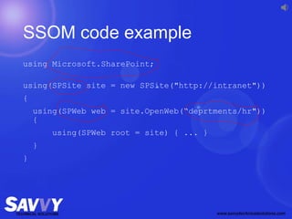 SSOM code example
using Microsoft.SharePoint;
using(SPSite site = new SPSite("http://intranet"))
{
using(SPWeb web = site.OpenWeb(“deprtments/hr"))
{
using(SPWeb root = site) { ... }
}
}
 