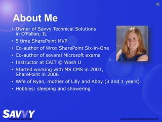 About Me
• Owner of Savvy Technical Solutions
in O’Fallon, IL
• 5 time SharePoint MVP
• Co-author of Wrox SharePoint Six-in-One
• Co-author of several Microsoft exams
• Instructor at CAIT @ Wash U
• Started working with MS CMS in 2001,
SharePoint in 2006
• Wife of Ryan, mother of Lilly and Abby (3 and 1 years)
• Hobbies: sleeping and showering
 
