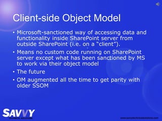 Client-side Object Model
• Microsoft-sanctioned way of accessing data and
functionality inside SharePoint server from
outside SharePoint (i.e. on a “client”).
• Means no custom code running on SharePoint
server except what has been sanctioned by MS
to work via their object model
• The future
• OM augmented all the time to get parity with
older SSOM
 