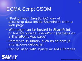 ECMA Script CSOM
• (Pretty much JavaScript) way of
accessing data inside SharePoint from a
web page
• Web page can be hosted in SharePoint,
or hosted outside SharePoint (perhaps on
a SharePoint App page)
• Reference JS library such as sp.core.js
and sp.core.debug.js)
• Can be used with Jquery or AJAX libraries
 