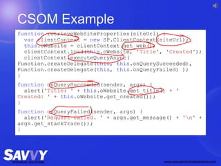 CSOM Example
function retrieveWebSiteProperties(siteUrl) {
var clientContext = new SP.ClientContext(siteUrl);
this.oWebsite = clientContext.get_web();
clientContext.load(this.oWebsite, 'Title', 'Created');
clientContext.executeQueryAsync(
Function.createDelegate(this, this.onQuerySucceeded),
Function.createDelegate(this, this.onQueryFailed) );
}
function onQuerySucceeded(sender, args) {
alert('Title: ' + this.oWebsite.get_title() + '
Created: ' + this.oWebsite.get_created());
}
function onQueryFailed(sender, args) {
alert('Request failed. ' + args.get_message() + 'n' +
args.get_stackTrace());
}
 